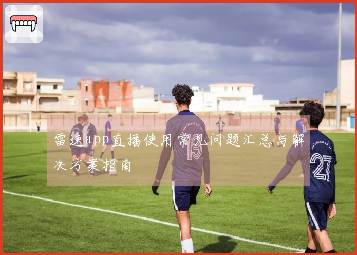 雷速app直播使用常见问题汇总与解决方案指南