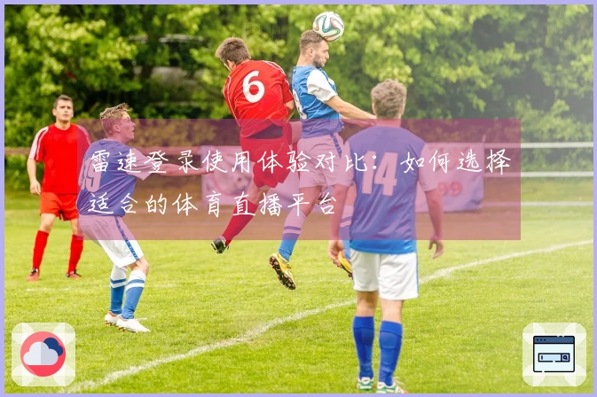 雷速登录使用体验对比：如何选择适合的体育直播平台